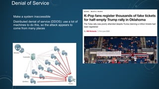 Denial of Service
Make a system inaccessible
Distributed denial of service (DDOS): use a lot of
machines to do this, so the attack appears to
come from many places
 