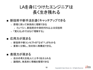 Copyright(C) Open Stream, Inc.　All Rights Reserved.
LAを身につけたエンジニアは
長く生き残れる
■ 新技術や新手法を速くキャッチアップできる
• 原理に則って体系的に理解できる
• たいてい、新技術の中身約90%以上は旧技術
• 「覚える」のではなく「理解する」
■ 応用力が高まる
• 新技術や新コンセプトの「なぜ？」がわかる
• 要素に分解し、別の形に再構成できる。
■ 表現力が高まる
• 自分の考えを他人に上手く伝えられる
• 論理的、体系的に情報を整理できる
10
 