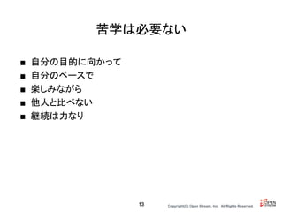 Copyright(C) Open Stream, Inc.　All Rights Reserved.
苦学は必要ない
■ 自分の目的に向かって
■ 自分のペースで
■ 楽しみながら
■ 他人と比べない
■ 継続は力なり
13
 