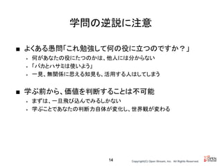 Copyright(C) Open Stream, Inc.　All Rights Reserved.
学問の逆説に注意
■ よくある愚問「これ勉強して何の役に立つのですか？」
• 何があなたの役にたつのかは、他人には分からない
• 「バカとハサミは使いよう」
• 一見、無関係に思える知見も、活用する人はしてしまう
■ 学ぶ前から、価値を判断することは不可能
• まずは、一旦飛び込んでみるしかない
• 学ぶことであなたの判断力自体が変化し、世界観が変わる
14
 