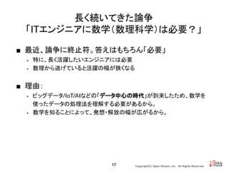Copyright(C) Open Stream, Inc.　All Rights Reserved.
長く続いてきた論争
「ITエンジニアに数学（数理科学）は必要？」
■ 最近、論争に終止符。答えはもちろん「必要」
• 特に、長く活躍したいエンジニアには必要
• 数理から逃げていると活躍の幅が狭くなる
■ 理由：
• ビッグデータ/IoT/AIなどの「データ中心の時代」が到来したため、数学を
使ったデータの処理法を理解する必要があるから。
• 数学を知ることによって、発想・解放の幅が広がるから。
17
 