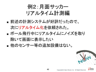 Copyright(C) Open Stream, Inc.　All Rights Reserved.
例２：月面サッカー
リアルタイム計測編
■ 前述の計測システムが好評だったので、
次にリアルタイム化を依頼された。
■ ボール飛行中にリアルタイムにノイズを取り
除いて画面に表示したい
■ 他のセンサー等の追加設備はない。
40
 