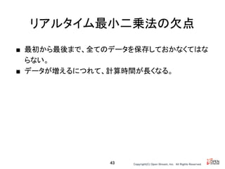 Copyright(C) Open Stream, Inc.　All Rights Reserved.
■ 最初から最後まで、全てのデータを保存しておかなくてはな
らない。
■ データが増えるにつれて、計算時間が長くなる。
リアルタイム最小二乗法の欠点
43
 