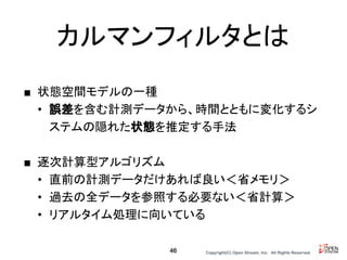 Copyright(C) Open Stream, Inc.　All Rights Reserved.
カルマンフィルタとは
■ 状態空間モデルの一種
• 誤差を含む計測データから、時間とともに変化するシ
ステムの隠れた状態を推定する手法
■ 逐次計算型アルゴリズム
• 直前の計測データだけあれば良い＜省メモリ＞
• 過去の全データを参照する必要ない＜省計算＞
• リアルタイム処理に向いている
46
 