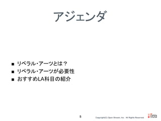 Copyright(C) Open Stream, Inc.　All Rights Reserved.
アジェンダ
■ リベラル・アーツとは？
■ リベラル・アーツが必要性
■ おすすめLA科目の紹介
5
 