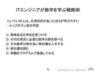 Copyright(C) Open Stream, Inc.　All Rights Reserved.
ITエンジニアが数学を学ぶ戦略例
たいていの人は、応用目的があったほうが学びやすい
→トップダウン型の学習
1) 興味ある応用先を見つける
2) その応用先に必要な数学分野を調べる
3) その数学分野の良い教科書を入手する
4) 教科書を読む
5) 例題をプログラムで実装してみる
56
 