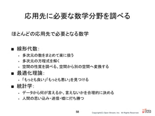 Copyright(C) Open Stream, Inc.　All Rights Reserved.
応用先に必要な数学分野を調べる
ほとんどの応用先で必要となる数学
■ 線形代数：
• 多次元の数をまとめて楽に扱う
• 多次元の方程式を解く
• 空間の性質を調べる、空間から別の空間へ変換する
■ 最適化理論：
• 「もっとも良い」「もっとも悪い」を見つける
■ 統計学：
• データから何が言えるか、言えないかを合理的に決める
• 人間の思い込み・迷信・嘘に打ち勝つ
58
 