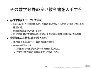 Copyright(C) Open Stream, Inc.　All Rights Reserved.
その数学分野の良い教科書を入手する
■ 必ず内容チェックしてから
• 「はじめに」や目次を読んで、作者の狙いやレベルが自分に合っているか
確認する。
• 例題と解答がついているもの
• 数式の展開が丁寧なもの（数式が少ない本は計算が追えなくなる危険）
■ 定評のある教科書の見つけ方
• 専門家やコミュニティーの評判（書評など）
• Amazonでチェック：
• 評価コメント数が多くかつ平均点が高いもの。
• 古くても中古本の値段が下がってないもの。
59
 