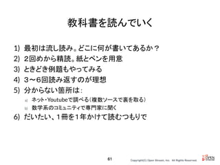 Copyright(C) Open Stream, Inc.　All Rights Reserved.
教科書を読んでいく
1) 最初は流し読み。どこに何が書いてあるか？
2) ２回めから精読。紙とペンを用意
3) ときどき例題もやってみる
4) ３〜６回読み返すのが理想
5) 分からない箇所は：
a) ネット・Youtubeで調べる（複数ソースで裏を取る）
b) 数学系のコミュニティで専門家に聞く
6) だいたい、１冊を１年かけて読むつもりで
61
 