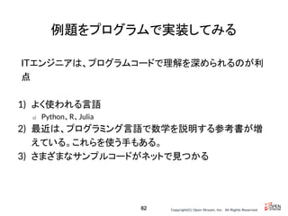 Copyright(C) Open Stream, Inc.　All Rights Reserved.
例題をプログラムで実装してみる
ITエンジニアは、プログラムコードで理解を深められるのが利
点
1) よく使われる言語
a) Python、R、Julia
2) 最近は、プログラミング言語で数学を説明する参考書が増
えている。これらを使う手もある。
3) さまざまなサンプルコードがネットで見つかる
62
 
