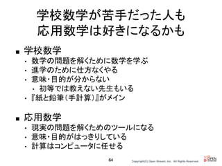 Copyright(C) Open Stream, Inc.　All Rights Reserved.
学校数学が苦手だった人も
応用数学は好きになるかも
■ 学校数学
• 数学の問題を解くために数学を学ぶ
• 進学のために仕方なくやる
• 意味・目的が分からない
• 初等では教えない先生もいる
• 『紙と鉛筆（手計算）』がメイン
■ 応用数学
• 現実の問題を解くためのツールになる
• 意味・目的がはっきりしている
• 計算はコンピュータに任せる
64
 