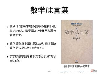 Copyright(C) Open Stream, Inc.　All Rights Reserved.
数学は言葉
■ 数式は『意味不明の記号の羅列』では
ありません。数学語という世界共通の
言語です。
■ 数学語を日本語に訳したり、日本語を
数学語に訳したりできます。
■ まずは数学語を和訳できるようになり
ましょう。
65
『数学は言葉』新井紀子著
 