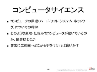Copyright(C) Open Stream, Inc.　All Rights Reserved.
コンピュータサイエンス
■ コンピュータの原理（ハード・ソフト・システム・ネットワー
ク）についての科学
■ どのような原理・仕組みでコンピュータが動いているの
か、限界はどこか
■ 非常に広範囲→どこから手を付ければ良いか？
68
 