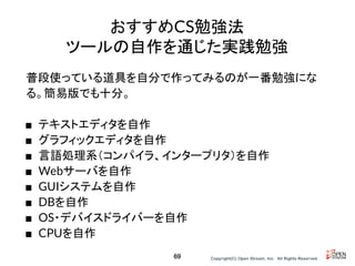 Copyright(C) Open Stream, Inc.　All Rights Reserved.
おすすめCS勉強法
ツールの自作を通じた実践勉強
普段使っている道具を自分で作ってみるのが一番勉強にな
る。簡易版でも十分。
■ テキストエディタを自作
■ グラフィックエディタを自作
■ 言語処理系（コンパイラ、インタープリタ）を自作
■ Webサーバを自作
■ GUIシステムを自作
■ DBを自作
■ OS・デバイスドライバーを自作
■ CPUを自作
69
 