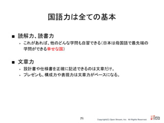 Copyright(C) Open Stream, Inc.　All Rights Reserved.
国語力は全ての基本
■ 読解力、読書力
• これがあれば、他のどんな学問も自習できる（日本は母国語で最先端の
学問ができる幸せな国）
■ 文章力
• 設計書や仕様書を正確に記述できるのは文章だけ。
• プレゼンも、構成力や表現力は文章力がベースになる。
71
 