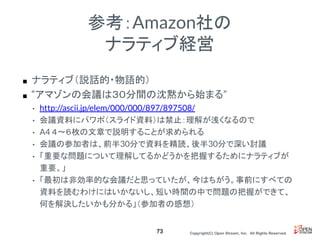Copyright(C) Open Stream, Inc.　All Rights Reserved.
参考：Amazon社の
ナラティブ経営
■ ナラティブ（説話的・物語的）
■ “アマゾンの会議は３０分間の沈黙から始まる”
• http://ascii.jp/elem/000/000/897/897508/
• 会議資料にパワポ（スライド資料）は禁止：理解が浅くなるので
• A4 ４〜６枚の文章で説明することが求められる
• 会議の参加者は、前半30分で資料を精読、後半30分で深い討議
• 「重要な問題について理解してるかどうかを把握するためにナラティブが
重要。」
• 「最初は非効率的な会議だと思っていたが、今はちがう。事前にすべての
資料を読むわけにはいかないし、短い時間の中で問題の把握ができて、
何を解決したいかも分かる」（参加者の感想）
73
 
