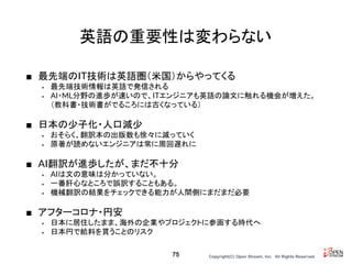 Copyright(C) Open Stream, Inc.　All Rights Reserved.
英語の重要性は変わらない
■ 最先端のIT技術は英語圏（米国）からやってくる
• 最先端技術情報は英語で発信される
• AI・ML分野の進歩が速いので、ITエンジニアも英語の論文に触れる機会が増えた。
（教科書・技術書がでるころには古くなっている）
■ 日本の少子化・人口減少
• おそらく、翻訳本の出版数も徐々に減っていく
• 原著が読めないエンジニアは常に周回遅れに
■ AI翻訳が進歩したが、まだ不十分
• AIは文の意味は分かっていない。
• 一番肝心なところで誤訳することもある。
• 機械翻訳の結果をチェックできる能力が人間側にまだまだ必要
■ アフターコロナ・円安
• 日本に居住したまま、海外の企業やプロジェクトに参画する時代へ
• 日本円で給料を貰うことのリスク
75
 