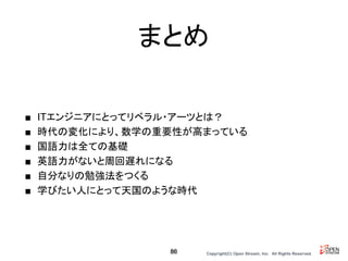 Copyright(C) Open Stream, Inc.　All Rights Reserved.
まとめ
■ ITエンジニアにとってリベラル・アーツとは？
■ 時代の変化により、数学の重要性が高まっている
■ 国語力は全ての基礎
■ 英語力がないと周回遅れになる
■ 自分なりの勉強法をつくる
■ 学びたい人にとって天国のような時代
86
 