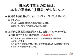 Copyright(C) Open Stream, Inc.　All Rights Reserved.
日本のIT業界の問題は、
本来の意味の「技術者」が少ないこと
■ 技術者も技能者もごっちゃにして「エンジニア」と呼んでし
まっている。
• Webブーム以降、特にこの傾向が強まった印象。
• 猫も杓子も「エンジニア」と呼んでしまえ、的な。
■ 工学的な体系的知識がなくても、初級レベルのコーディン
グ技能等でできる仕事が存在。＜必要悪＞
• 実は長続きしない、給料も上がらないという事実を隠す経営者も
→ブラックIT企業
• 人月ビジネスの弊害：本物じゃない技術者「風」の人でも、頭数だけ揃えて
おけば、売上を確保できてしまう。
90
 