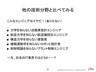 Copyright(C) Open Stream, Inc.　All Rights Reserved.
他の技術分野と比べてみる
こんなエンジニアはイヤだ！（ありえない）
■ 力学を知らない自動車設計エンジニア
■ 航空力学を知らない航空機設計エンジニア
■ 構造力学を知らない建築家
■ 機械運動学を知らないロボット設計者
■ 制御理論を知らないプラント制御エンジニア
一方、日本のIT業界ではどうか・・・？
91
 