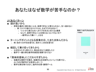 Copyright(C) Open Stream, Inc.　All Rights Reserved.
あなたはなぜ数学が苦手なのか？
よくあるパターン
■ 頭が良いから
• 原理主義的に頭の良い人は、納得できないと覚えられない、先へ進めない
• 例：マイナス掛けるマイナスは、なぜプラスなのか？
• 「いいから覚えなさい」タイプの先生と当たると最悪
• なんで、納得できないことを覚えないといけないの？
→数学なんて嫌い！、となる
■ ターニングポイントとなる授業の日、たまたま休んだから
• 例：初めて文字式を習う日、初めて二次式を習う日
■ 暗記して乗り切ってきたから
• 公式をひたすら覚えたり、解法をまるごと暗記したり
• 数学で一番大事な数学的発想を理解できてない
■ 「具体的意味」にこだわりすぎたから
• 抽象的な規則や対象を、抽象的なまま操作したい（しても解ける）、
というのが数学の「お気持ち」の一つ
• 数学は実在物ではなく、脳内の幻想・論理ゲーム
93
 