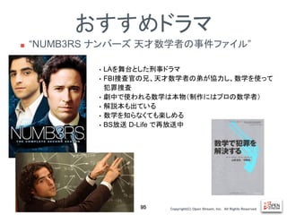 Copyright(C) Open Stream, Inc.　All Rights Reserved.
おすすめドラマ
■ “NUMB3RS ナンバーズ 天才数学者の事件ファイル”
95
• LAを舞台とした刑事ドラマ
• FBI捜査官の兄、天才数学者の弟が協力し、数学を使って
犯罪捜査
• 劇中で使われる数学は本物（制作にはプロの数学者）
• 解説本も出ている
• 数学を知らなくても楽しめる
• BS放送 D-Life で再放送中
 