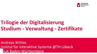 Trilogie der Digitalisierung
Studium - Verwaltung - Zertifikate
Andreas Wittke
Institut für interaktive Systeme @TH Lübeck
IuK Baden-Württemberg
 