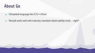 About Go
■ Compiled language like C/C++/Rust
■ Should work well with industry standard observability tools … right?
 