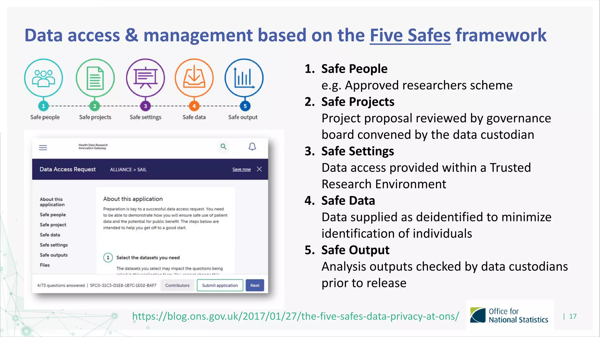 Data access & management based on the Five Safes framework
| 17
https://blog.ons.gov.uk/2017/01/27/the-five-safes-data-privacy-at-ons/
1. Safe People
e.g. Approved researchers scheme
2. Safe Projects
Project proposal reviewed by governance
board convened by the data custodian
3. Safe Settings
Data access provided within a Trusted
Research Environment
4. Safe Data
Data supplied as deidentified to minimize
identification of individuals
5. Safe Output
Analysis outputs checked by data custodians
prior to release
 