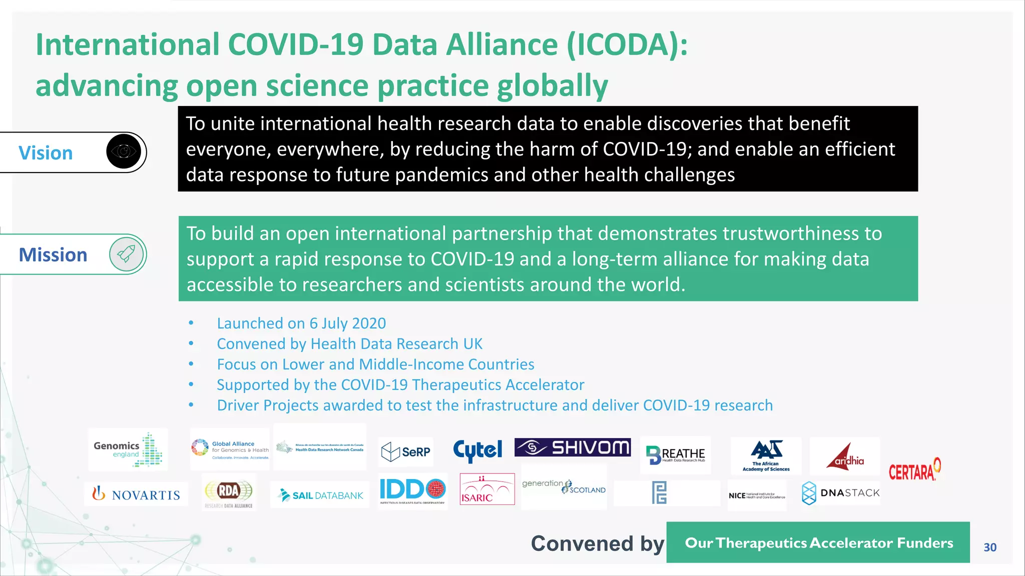 30
International COVID-19 Data Alliance (ICODA):
advancing open science practice globally
Vision
To unite international health research data to enable discoveries that benefit
everyone, everywhere, by reducing the harm of COVID-19; and enable an efficient
data response to future pandemics and other health challenges
To build an open international partnership that demonstrates trustworthiness to
support a rapid response to COVID-19 and a long-term alliance for making data
accessible to researchers and scientists around the world.
Mission
• Launched on 6 July 2020
• Convened by Health Data Research UK
• Focus on Lower and Middle-Income Countries
• Supported by the COVID-19 Therapeutics Accelerator
• Driver Projects awarded to test the infrastructure and deliver COVID-19 research
OurTherapeutics Accelerator Funders
Convened by
 