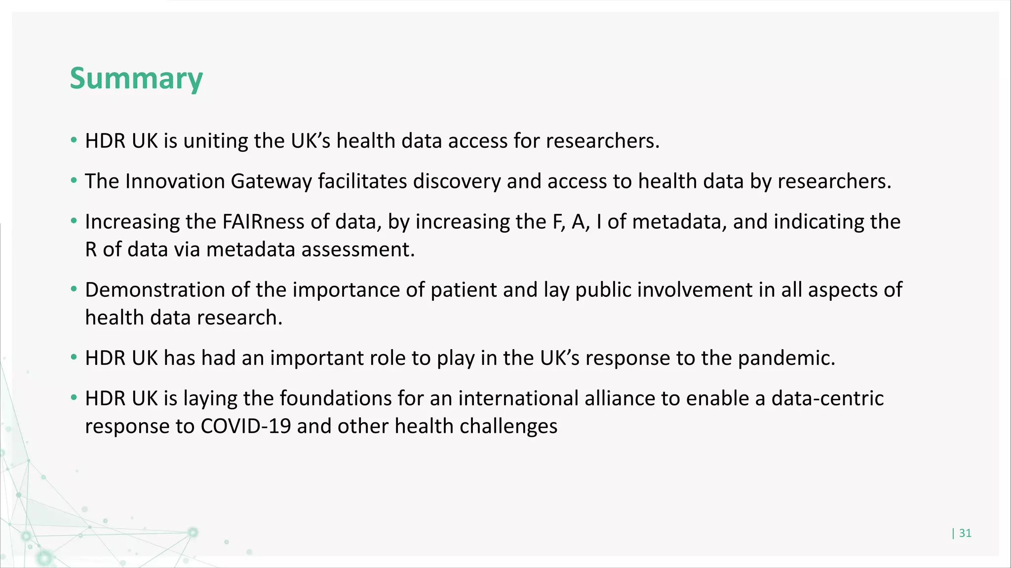 Summary
• HDR UK is uniting the UK’s health data access for researchers.
• The Innovation Gateway facilitates discovery and access to health data by researchers.
• Increasing the FAIRness of data, by increasing the F, A, I of metadata, and indicating the
R of data via metadata assessment.
• Demonstration of the importance of patient and lay public involvement in all aspects of
health data research.
• HDR UK has had an important role to play in the UK’s response to the pandemic.
• HDR UK is laying the foundations for an international alliance to enable a data-centric
response to COVID-19 and other health challenges
| 31
 