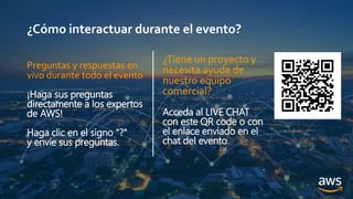¿Cómo interactuar durante el evento?
¿Tiene un proyecto y
necesita ayuda de
nuestro equipo
comercial?
Acceda al LIVE CHAT
con este QR code o con
el enlace enviado en el
chat del evento.
Preguntas y respuestas en
vivo durante todo el evento
¡Haga sus preguntas
directamente a los expertos
de AWS!
Haga clic en el signo "?"
y envíe sus preguntas.
 