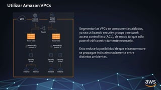 Utilizar AmazonVPCs
Segmentar lasVPCs en componentes aislados,
ya sea utilizando security groups o network
access control lists (ACL), de modo tal que sólo
pase el tráfico estrictamente necesario.
Esto reduce la posibilidad de que el ransomware
se propague indiscriminadamente entre
distintos ambientes.
 