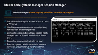 Session Manager : Acceso seguro y auditable a sus nodos de cómputo
Solución unificada para acceso a nodos Linux
y Windows
Habilita procesos seguros de investigación y
remediación ante emergencias
Elimina la necesidad de utilizar bastion hosts,
excepciones de firewall y administrar llaves
SSH.
Control de acceso centralizado via IAM
Permite loguear detalladamente la sesión a
través de CloudWatch, S3 y/o CloudTrail.
Utilizar AWS Systems Manager Session Manager
 