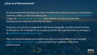 ¿Qué es el Ransomware?
El ransomware está diseñado por cibercriminales para obtener acceso no autorizado a
sistemas y datos, y cifrar esos datos para bloquear el acceso de sus usuarios legítimos.
Luego, se exige el pago de un rescate para obtener una clave que permita
desbloquear los sistemas y descifrar los datos.
En teoría, si el rescate se paga dentro del tiempo asignado, los datos de las víctimas
se recuperan. Sin embargo, si no se paga el rescate, las organizaciones se arriesgan a
la pérdida permanente de sus datos.
Hay una nueva tendencia que muestra que algunos ransomware buscan también
exponer los datos de la víctima, para venderlos por separado, o liberarlos
públicamente.
 