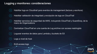 Logging y monitoreo: consideraciones
Habilitar logs en Cloudtrail para eventos de management (lectura y escritura)
Habilitar validación de integridad y encripción de logs en CloudTrail
Habilitar servicios de seguridad de AWS, incluyendo CloudTrail y GuardDuty, de la
mano de Organizations
Centralizar CloudTrail en una cuenta de Log archive con acceso restringido
Loguear eventos de datos para Lambda y buckets de S3
Logs a nivel de host
ELB access logs
 