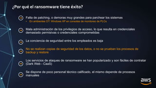 ¿Por qué el ransomware tiene éxito?
Falta de patching, o demoras muy grandes para parchear los sistemas
• En ambientes OT: Windows XP en consolas de monitoreo de PLCs
Mala administración de los privilegios de acceso, lo que resulta en credenciales
demasiado permisivas o credenciales comprometidas
La conciencia de seguridad entre los empleados es baja
No se realizan copias de seguridad de los datos, o no se prueban los procesos de
backup y restore
Los servicios de ataques de ransomware se han popularizado y son fáciles de contratar
(Dark Web - CaaS)
Se dispone de poco personal técnico calificado, el mismo depende de procesos
manuales
 