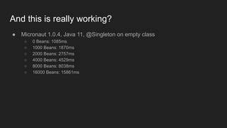 And this is really working?
● Micronaut 1.0.4, Java 11, @Singleton on empty class
○ 0 Beans: 1085ms
○ 1000 Beans: 1870ms
○ 2000 Beans: 2757ms
○ 4000 Beans: 4529ms
○ 8000 Beans: 8038ms
○ 16000 Beans: 15861ms
 
