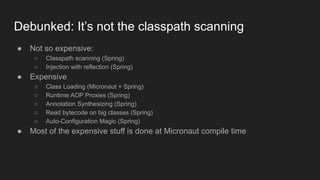 Debunked: It’s not the classpath scanning
● Not so expensive:
○ Classpath scanning (Spring)
○ Injection with reflection (Spring)
● Expensive
○ Class Loading (Micronaut + Spring)
○ Runtime AOP Proxies (Spring)
○ Annotation Synthesizing (Spring)
○ Read bytecode on big classes (Spring)
○ Auto-Configuration Magic (Spring)
● Most of the expensive stuff is done at Micronaut compile time
 