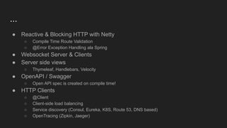 ...
● Reactive & Blocking HTTP with Netty
○ Compile Time Route Validation
○ @Error Exception Handling ala Spring
● Websocket Server & Clients
● Server side views
○ Thymeleaf, Handlebars, Velocity
● OpenAPI / Swagger
○ Open API spec is created on compile time!
● HTTP Clients
○ @Client
○ Client-side load balancing
○ Service discovery (Consul, Eureka, K8S, Route 53, DNS based)
○ OpenTracing (Zipkin, Jaeger)
 