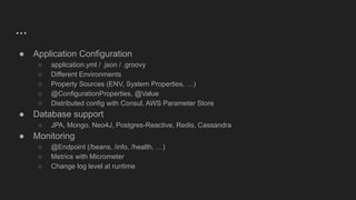 ...
● Application Configuration
○ application.yml / .json / .groovy
○ Different Environments
○ Property Sources (ENV, System Properties, …)
○ @ConfigurationProperties, @Value
○ Distributed config with Consul, AWS Parameter Store
● Database support
○ JPA, Mongo, Neo4J, Postgres-Reactive, Redis, Cassandra
● Monitoring
○ @Endpoint (/beans, /info, /health, …)
○ Metrics with Micrometer
○ Change log level at runtime
 
