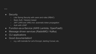 ...
● Security
○ Like Spring Security with users and roles (RBAC)
○ Basic Auth / Session based
○ JWT (JWS and JWE) incl. automatic token propagation
○ Auth with LDAP
● Function-as-a-Service (AWS Lambda, OpenFaaS)
● Message driven services (RabbitMQ / Kafka)
● CLI applications
● Good documentation!
○ e.g. with tutorials for Let’s Encrypt, starting Consul, etc.
 