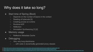 Why does it take so long?
● Start time of Spring (Boot)
○ Depends on the number of beans in the context
○ Reading of bytecode [3]
○ Creating proxies at runtime
○ Runtime AOP
○ Reflection
○ Annotation Synthesizing [1] [2]
● Memory usage
○ Reflective Metadata Cache
● Debugging
○ Very very long stacktraces
○ … with code in dynamically generated proxy classes
[1] https://docs.spring.io/spring-framework/docs/current/javadoc-api/org/springframework/core/annotation/AnnotationUtils.html
[2] https://docs.spring.io/spring-framework/docs/current/javadoc-api/org/springframework/core/annotation/AliasFor.html
[3] https://github.com/spring-projects/spring-framework/blob/master/spring-core/src/main/java/org/springframework/core/type/classreading/AbstractRecursiveAnnotationVisitor.java
 