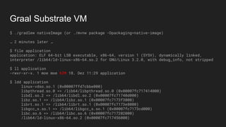 Graal Substrate VM
$ ./gradlew nativeImage (or ./mvnw package -Dpackaging=native-image)
… 2 minutes later …
$ file application
application: ELF 64-bit LSB executable, x86-64, version 1 (SYSV), dynamically linked,
interpreter /lib64/ld-linux-x86-64.so.2 for GNU/Linux 3.2.0, with debug_info, not stripped
$ ll application
-rwxr-xr-x. 1 moe moe 62M 18. Dez 11:29 application
$ ldd application
linux-vdso.so.1 (0x00007ffd7cbbe000)
libpthread.so.0 => /lib64/libpthread.so.0 (0x00007fc717414000)
libdl.so.2 => /lib64/libdl.so.2 (0x00007fc71740d000)
libz.so.1 => /lib64/libz.so.1 (0x00007fc7173f3000)
librt.so.1 => /lib64/librt.so.1 (0x00007fc7173e8000)
libgcc_s.so.1 => /lib64/libgcc_s.so.1 (0x00007fc7173cd000)
libc.so.6 => /lib64/libc.so.6 (0x00007fc717202000)
/lib64/ld-linux-x86-64.so.2 (0x00007fc717456000)
 