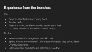 Experience from the trenches
Pro:
● Services start faster than Spring Boot
● Smaller JARs
● Tests are faster, as the embedded server starts fast
○ Spring mitigates this with application context caching!
Contra:
● No separation of management and API port
● Spring Boot is more common (more documentation, blog posts, Stack
Overflow answers)
● Extension story from Spring is better (e.g. OAuth2)
 