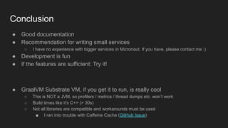 Conclusion
● Good documentation
● Recommendation for writing small services
○ I have no experience with bigger services in Micronaut. If you have, please contact me :)
● Development is fun
● If the features are sufficient: Try it!
● GraalVM Substrate VM, if you get it to run, is really cool
○ This is NOT a JVM, so profilers / metrics / thread dumps etc. won’t work
○ Build times like it’s C++ (> 30s)
○ Not all libraries are compatible and workarounds must be used
■ I ran into trouble with Caffeine Cache (GitHub Issue)
 