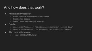 And how does that work?
● Annotation Processor
○ Reads bytecode & annotations of the classes
○ Creates new classes
○ Doesn’t touch your code, just extends it
● Gradle
○ annotationProcessor "io.micronaut:micronaut-inject-java"
○ annotationProcessor "io.micronaut:micronaut-validation"
● Also runs with Maven
○ < Insert 500 KB of XML here >
 