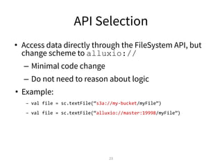 API Selection
• Access data directly through the FileSystem API, but
change scheme to alluxio://
– Minimal code change
– Do not need to reason about logic
• Example:
– val file = sc.textFile(“s3a://my-bucket/myFile”)
– val file = sc.textFile(“alluxio://master:19998/myFile”)
23
 