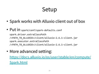 Setup
• Spark works with Alluxio client out of box
• Put in spark/conf/spark-defaults.conf
spark.driver.extraClassPath
/<PATH_TO_ALLUXIO>/client/alluxio-2.6.1-client.jar
spark.executor.extraClassPath
/<PATH_TO_ALLUXIO>/client/alluxio-2.6.1-client.jar
• More advanced setting:
https://docs.alluxio.io/os/user/stable/en/compute/
Spark.html
24
 