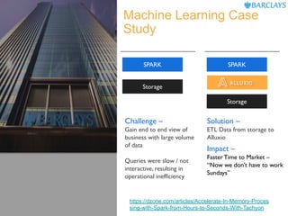 Machine Learning Case
Study
Challenge –
Gain end to end view of
business with large volume
of data
Queries were slow / not
interactive, resulting in
operational inefficiency
Solution –
ETL Data from storage to
Alluxio
Impact –
Faster Time to Market –
“Now we don’t have to work
Sundays”
SPARK
Storage
SPARK
Storage
https://dzone.com/articles/Accelerate-In-Memory-Proces
sing-with-Spark-from-Hours-to-Seconds-With-Tachyon
 